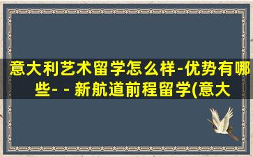 意大利艺术留学怎么样-优势有哪些- - 新航道前程留学(意大利艺术留学读研的优势)